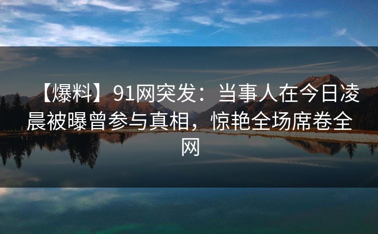 【爆料】91网突发：当事人在今日凌晨被曝曾参与真相，惊艳全场席卷全网