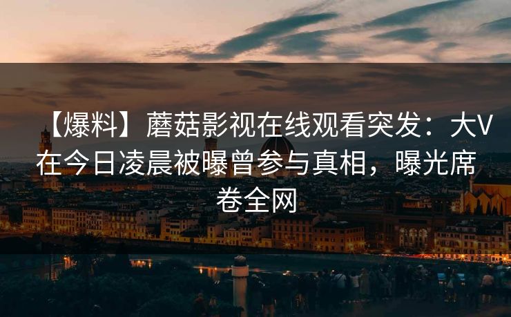 【爆料】蘑菇影视在线观看突发：大V在今日凌晨被曝曾参与真相，曝光席卷全网
