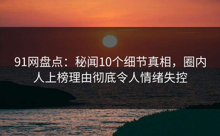 91网盘点：秘闻10个细节真相，圈内人上榜理由彻底令人情绪失控