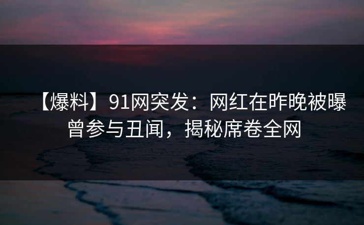 【爆料】91网突发：网红在昨晚被曝曾参与丑闻，揭秘席卷全网