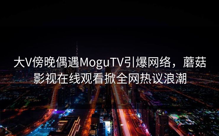 大V傍晚偶遇MoguTV引爆网络，蘑菇影视在线观看掀全网热议浪潮