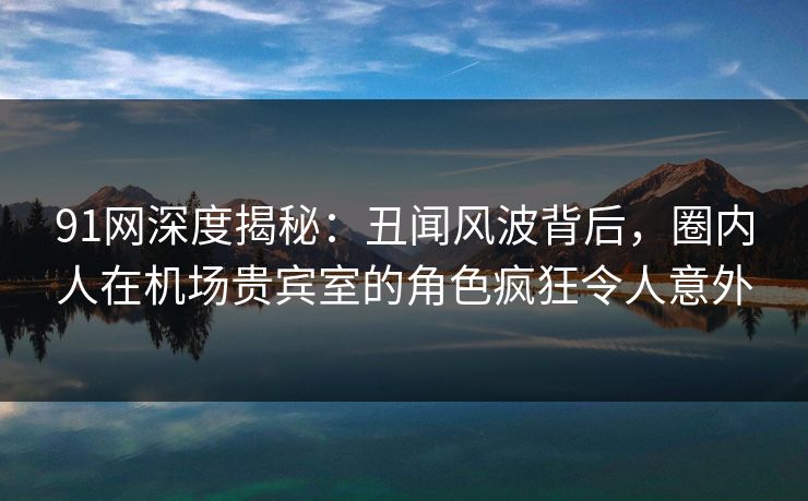 91网深度揭秘:丑闻风波背后,圈内人在机场贵宾室的角色疯狂令人意外 91网深度揭秘:丑闻风波背后,圈内人在机场贵宾室的角色疯狂令人意外