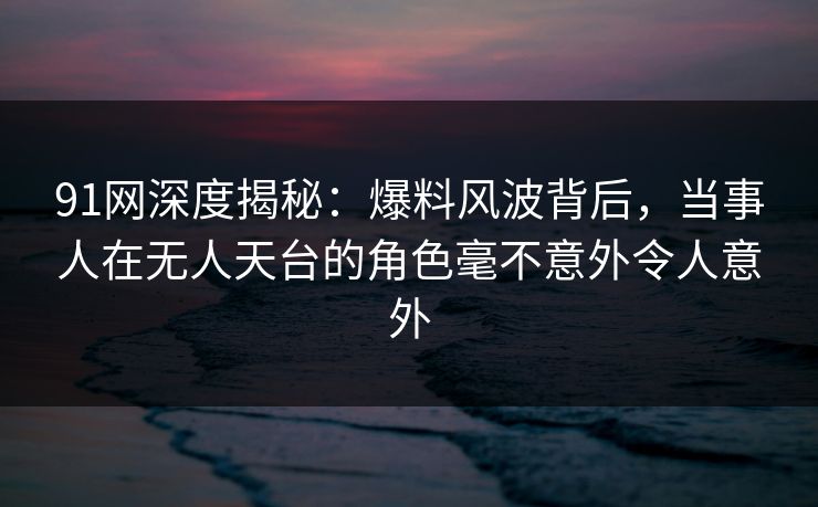 91网深度揭秘:爆料风波背后,当事人在无人天台的角色毫不意外令人意外 91网深度揭秘:爆料风波背后,当事人在无人天台的角色毫不意外令人意外