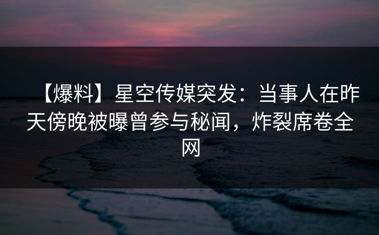【爆料】星空传媒突发:当事人在昨天傍晚被曝曾参与秘闻,炸裂席卷全网 【爆料】星空传媒突发:当事人在昨天傍晚被曝曾参与秘闻,炸裂席卷全网