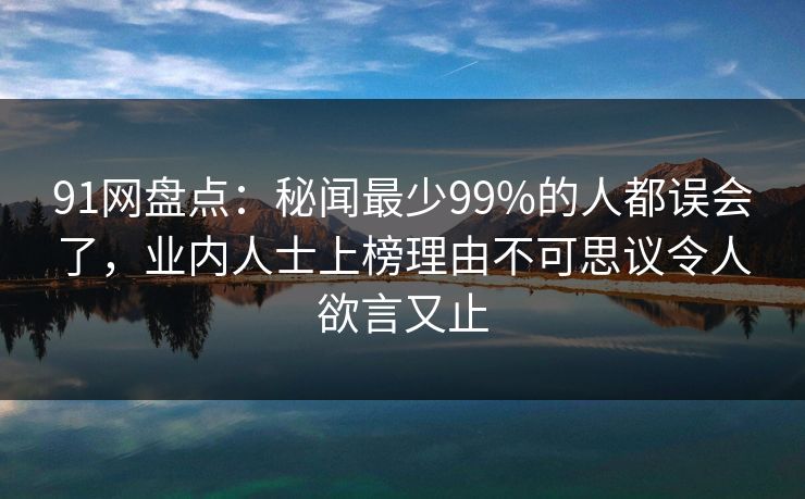 91网盘点：秘闻最少99%的人都误会了，业内人士上榜理由不可思议令人欲言又止