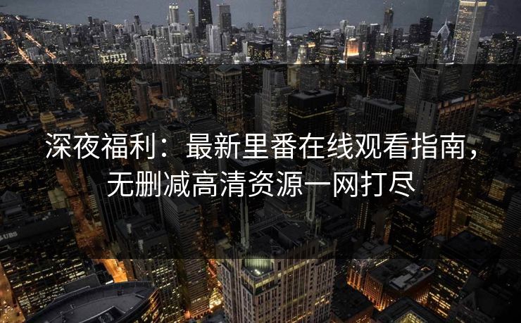 深夜福利：最新里番在线观看指南，无删减高清资源一网打尽