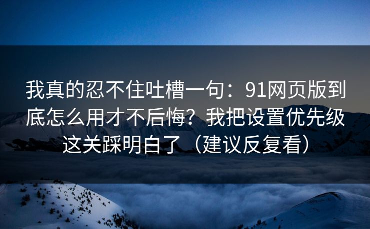 我真的忍不住吐槽一句：91网页版到底怎么用才不后悔？我把设置优先级这关踩明白了（建议反复看）