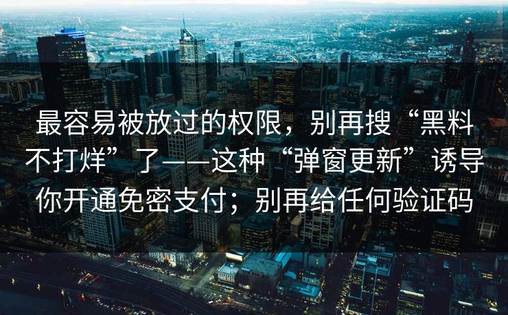 最容易被放过的权限，别再搜“黑料不打烊”了——这种“弹窗更新”诱导你开通免密支付；别再给任何验证码