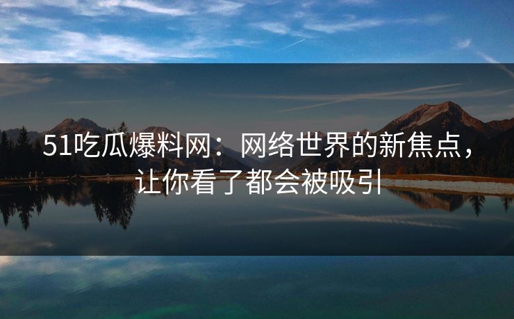 51吃瓜爆料网：网络世界的新焦点，让你看了都会被吸引